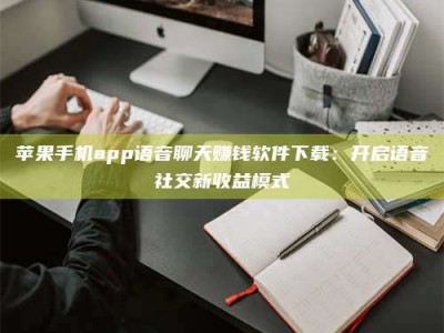 承德苹果手机app语音聊天赚钱软件下载：开启语音社交新收益模式